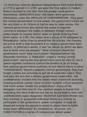 -13 American colonies declared independence from Great Britain in 1776 & gained it in 1783 -we were the first nation in modern history founded on the idea that the people could govern themselves, DEMOCRATICALLY -the states were governing themselves under <a href='https://www.questionai.com/knowledge/k5NDraRCFC-the-articles-of-confederation' class='anchor-knowledge'>the articles of confederation</a>: -they gave the central government no real power -the government could not tax any state or its citizens & had no way to raise money -the national government also lacked the power to regulate commerce between the states or between foreign nations. -states began to impose (force) taxes on goods entering from other states -in 1787, the states sent a group of 55 delegates to Philadelphia -rather than to amend the old articles, the Framers set out to draft a new document & to create a government from scratch -in Jefferson's words, it was "an album on which we were free to write what we pleased." What structure should the government have? How much power? Representatives like <a href='https://www.questionai.com/knowledge/kk5OpKjFkP-alexander-hamilton' class='anchor-knowledge'>alexander hamilton</a>, a "federalist", urged a "strong central government" saying the new government must be able to: tax & spend regulate commerce control the borders & do all things that national governments routinely do but Patrick Henry & other "antifederalists" feared a powerful central government -they had fought a bitter war precisely to get rid of autocratic rulers; they had seen the evil that a distant government could inflict -the antifederalists insisted that the states retain maximum authority, keeping political control closer to home Another critical question: how much power should the people have? -many of the delegates had little love for the common people & feared that extending this idea of democracy too far would lead to mob rule -antifederalists again disagreed -the British had been thrown out, they insisted, to guarantee individual liberty & a chance to participate in the government -power corrupted -it must be dispersed among the people to avoid its abuse How to settle these basic differences? By compromise, of course. the CONSTITUTION is a series of compromises about power