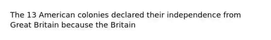 The 13 American colonies declared their independence from Great Britain because the Britain