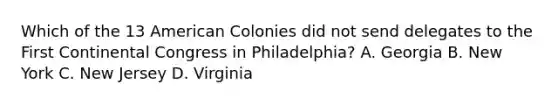 Which of the 13 American Colonies did not send delegates to the First Continental Congress in Philadelphia? A. Georgia B. New York C. New Jersey D. Virginia