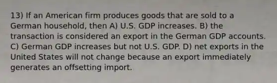 13) If an American firm produces goods that are sold to a German household, then A) U.S. GDP increases. B) the transaction is considered an export in the German GDP accounts. C) German GDP increases but not U.S. GDP. D) net exports in the United States will not change because an export immediately generates an offsetting import.