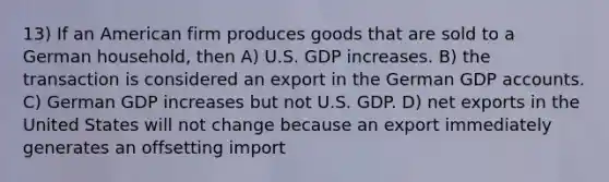 13) If an American firm produces goods that are sold to a German household, then A) U.S. GDP increases. B) the transaction is considered an export in the German GDP accounts. C) German GDP increases but not U.S. GDP. D) net exports in the United States will not change because an export immediately generates an offsetting import