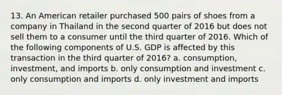 13. An American retailer purchased 500 pairs of shoes from a company in Thailand in the second quarter of 2016 but does not sell them to a consumer until the third quarter of 2016. Which of the following components of U.S. GDP is affected by this transaction in the third quarter of 2016? a. consumption, investment, and imports b. only consumption and investment c. only consumption and imports d. only investment and imports