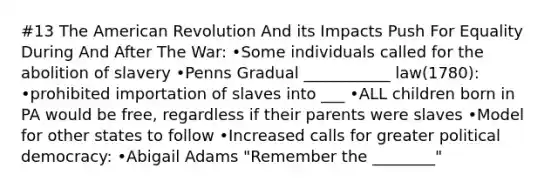 #13 The American Revolution And its Impacts Push For Equality During And After The War: •Some individuals called for the abolition of slavery •Penns Gradual ___________ law(1780): •prohibited importation of slaves into ___ •ALL children born in PA would be free, regardless if their parents were slaves •Model for other states to follow •Increased calls for greater political democracy: •Abigail Adams "Remember the ________"