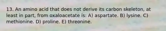 13. An amino acid that does not derive its carbon skeleton, at least in part, from oxaloacetate is: A) aspartate. B) lysine. C) methionine. D) proline. E) threonine.