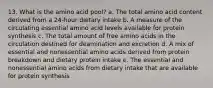 13. What is the amino acid pool? a. The total amino acid content derived from a 24-hour dietary intake b. A measure of the circulating essential amino acid levels available for protein synthesis c. The total amount of free amino acids in the circulation destined for deamination and excretion d. A mix of essential and nonessential amino acids derived from protein breakdown and dietary protein intake e. The essential and nonessential amino acids from dietary intake that are available for protein synthesis