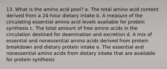 13. What is the amino acid pool? a. The total amino acid content derived from a 24-hour dietary intake b. A measure of the circulating essential amino acid levels available for protein synthesis c. The total amount of free amino acids in the circulation destined for deamination and excretion d. A mix of essential and nonessential amino acids derived from protein breakdown and dietary protein intake e. The essential and nonessential amino acids from dietary intake that are available for protein synthesis