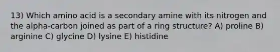 13) Which amino acid is a secondary amine with its nitrogen and the alpha-carbon joined as part of a ring structure? A) proline B) arginine C) glycine D) lysine E) histidine