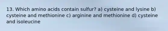 13. Which <a href='https://www.questionai.com/knowledge/k9gb720LCl-amino-acids' class='anchor-knowledge'>amino acids</a> contain sulfur? a) cysteine and lysine b) cysteine and methionine c) arginine and methionine d) cysteine and isoleucine