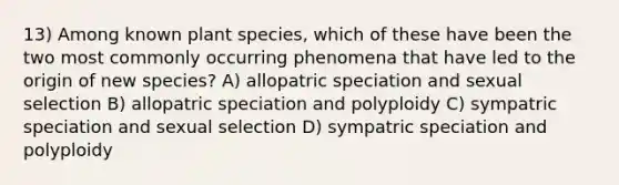 13) Among known plant species, which of these have been the two most commonly occurring phenomena that have led to the origin of new species? A) allopatric speciation and sexual selection B) allopatric speciation and polyploidy C) sympatric speciation and sexual selection D) sympatric speciation and polyploidy