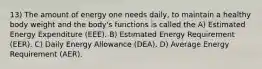 13) The amount of energy one needs daily, to maintain a healthy body weight and the body's functions is called the A) Estimated Energy Expenditure (EEE). B) Estimated Energy Requirement (EER). C) Daily Energy Allowance (DEA). D) Average Energy Requirement (AER).