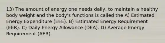 13) The amount of energy one needs daily, to maintain a healthy body weight and the body's functions is called the A) Estimated Energy Expenditure (EEE). B) Estimated Energy Requirement (EER). C) Daily Energy Allowance (DEA). D) Average Energy Requirement (AER).