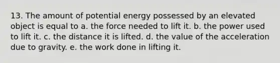 13. The amount of potential energy possessed by an elevated object is equal to a. the force needed to lift it. b. the power used to lift it. c. the distance it is lifted. d. the value of the acceleration due to gravity. e. the work done in lifting it.