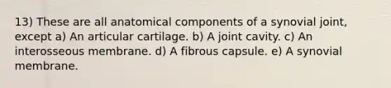 13) These are all anatomical components of a synovial joint, except a) An articular cartilage. b) A joint cavity. c) An interosseous membrane. d) A fibrous capsule. e) A synovial membrane.