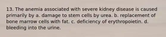 13. The anemia associated with severe kidney disease is caused primarily by a. damage to stem cells by urea. b. replacement of bone marrow cells with fat. c. deficiency of erythropoietin. d. bleeding into the urine.