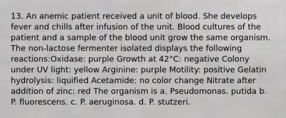 13. An anemic patient received a unit of blood. She develops fever and chills after infusion of the unit. Blood cultures of the patient and a sample of <a href='https://www.questionai.com/knowledge/k7oXMfj7lk-the-blood' class='anchor-knowledge'>the blood</a> unit grow the same organism. The non-lactose fermenter isolated displays the following reactions:Oxidase: purple Growth at 42°C: negative Colony under UV light: yellow Arginine: purple Motility: positive Gelatin hydrolysis: liquified Acetamide: no color change Nitrate after addition of zinc: red The organism is a. Pseudomonas. putida b. P. fluorescens. c. P. aeruginosa. d. P. stutzeri.