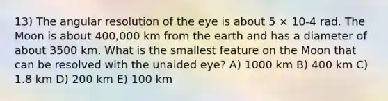 13) The angular resolution of the eye is about 5 × 10-4 rad. The Moon is about 400,000 km from the earth and has a diameter of about 3500 km. What is the smallest feature on the Moon that can be resolved with the unaided eye? A) 1000 km B) 400 km C) 1.8 km D) 200 km E) 100 km