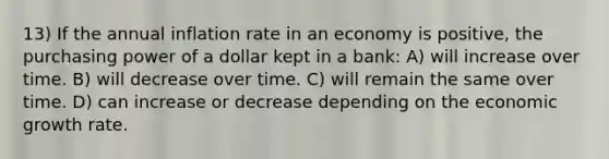 13) If the annual inflation rate in an economy is positive, the purchasing power of a dollar kept in a bank: A) will increase over time. B) will decrease over time. C) will remain the same over time. D) can increase or decrease depending on the economic growth rate.