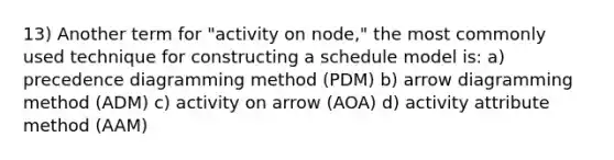 13) Another term for "activity on node," the most commonly used technique for constructing a schedule model is: a) precedence diagramming method (PDM) b) arrow diagramming method (ADM) c) activity on arrow (AOA) d) activity attribute method (AAM)