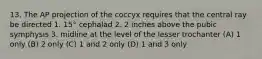 13. The AP projection of the coccyx requires that the central ray be directed 1. 15° cephalad 2. 2 inches above the pubic symphysis 3. midline at the level of the lesser trochanter (A) 1 only (B) 2 only (C) 1 and 2 only (D) 1 and 3 only