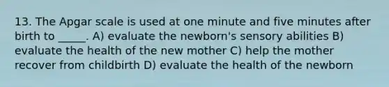 13. The Apgar scale is used at one minute and five minutes after birth to _____. A) evaluate the newborn's sensory abilities B) evaluate the health of the new mother C) help the mother recover from childbirth D) evaluate the health of the newborn