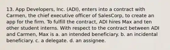 13. App Developers, Inc. (ADI), enters into a contract with Carmen, the chief executive officer of SalesCorp, to create an app for the firm. To fulfill the contract, ADI hires Max and ten other student interns. With respect to the contract between ADI and Carmen, Max is a. an intended beneficiary. b. an incidental beneficiary. c. a delegate. d. an assignee.