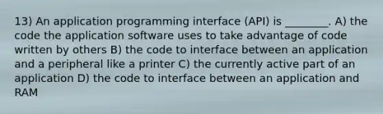 13) An application programming interface (API) is ________. A) the code the application software uses to take advantage of code written by others B) the code to interface between an application and a peripheral like a printer C) the currently active part of an application D) the code to interface between an application and RAM