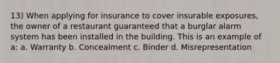 13) When applying for insurance to cover insurable exposures, the owner of a restaurant guaranteed that a burglar alarm system has been installed in the building. This is an example of a: a. Warranty b. Concealment c. Binder d. Misrepresentation