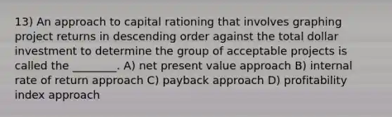 13) An approach to capital rationing that involves graphing project returns in descending order against the total dollar investment to determine the group of acceptable projects is called the ________. A) net present value approach B) internal rate of return approach C) payback approach D) profitability index approach