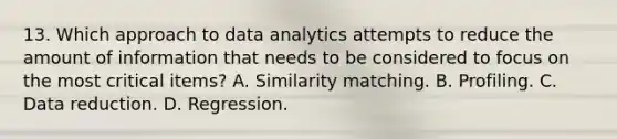 13. Which approach to data analytics attempts to reduce the amount of information that needs to be considered to focus on the most critical items? A. Similarity matching. B. Profiling. C. Data reduction. D. Regression.