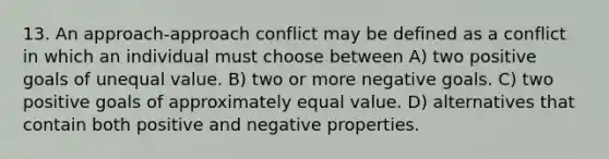 13. An approach-approach conflict may be defined as a conflict in which an individual must choose between A) two positive goals of unequal value. B) two or more negative goals. C) two positive goals of approximately equal value. D) alternatives that contain both positive and negative properties.