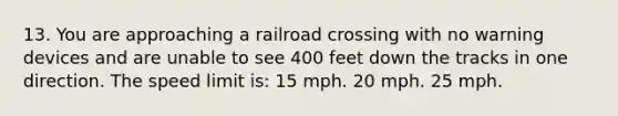 13. You are approaching a railroad crossing with no warning devices and are unable to see 400 feet down the tracks in one direction. The speed limit is: 15 mph. 20 mph. 25 mph.