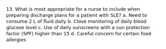 13. What is most appropriate for a nurse to include when preparing discharge plans for a patient with SLE? a. Need to consume 2 L of ﬂuid daily b. Close monitoring of daily blood glucose level c. Use of daily sunscreens with a sun protection factor (SPF) higher than 15 d. Careful concern for certain food allergies