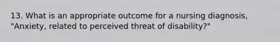 13. What is an appropriate outcome for a nursing diagnosis, "Anxiety, related to perceived threat of disability?"