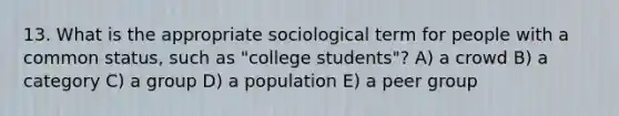 13. What is the appropriate sociological term for people with a common status, such as "college students"? A) a crowd B) a category C) a group D) a population E) a peer group