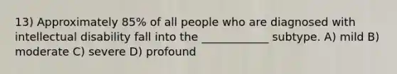 13) Approximately 85% of all people who are diagnosed with intellectual disability fall into the ____________ subtype. A) mild B) moderate C) severe D) profound