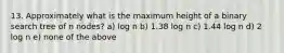 13. Approximately what is the maximum height of a binary search tree of n nodes? a) log n b) 1.38 log n c) 1.44 log n d) 2 log n e) none of the above