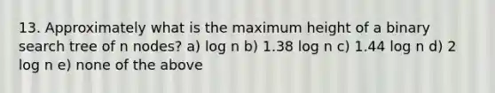 13. Approximately what is the maximum height of a binary search tree of n nodes? a) log n b) 1.38 log n c) 1.44 log n d) 2 log n e) none of the above