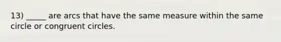 13) _____ are arcs that have the same measure within the same circle or congruent circles.