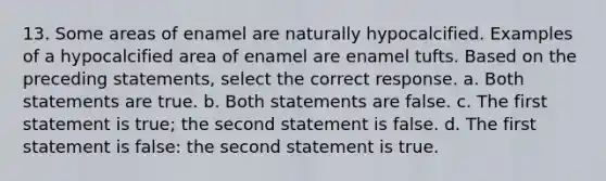 13. Some areas of enamel are naturally hypocalcified. Examples of a hypocalcified area of enamel are enamel tufts. Based on the preceding statements, select the correct response. a. Both statements are true. b. Both statements are false. c. The first statement is true; the second statement is false. d. The first statement is false: the second statement is true.