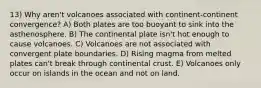 13) Why aren't volcanoes associated with continent-continent convergence? A) Both plates are too buoyant to sink into the asthenosphere. B) The continental plate isn't hot enough to cause volcanoes. C) Volcanoes are not associated with convergent plate boundaries. D) Rising magma from melted plates can't break through continental crust. E) Volcanoes only occur on islands in the ocean and not on land.