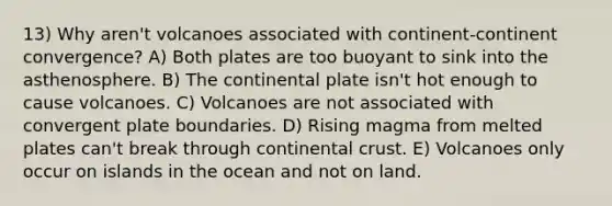 13) Why aren't volcanoes associated with continent-continent convergence? A) Both plates are too buoyant to sink into the asthenosphere. B) The continental plate isn't hot enough to cause volcanoes. C) Volcanoes are not associated with convergent plate boundaries. D) Rising magma from melted plates can't break through continental crust. E) Volcanoes only occur on islands in the ocean and not on land.