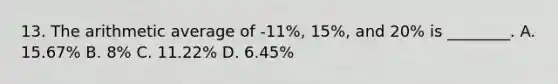 13. The arithmetic average of -11%, 15%, and 20% is ________. A. 15.67% B. 8% C. 11.22% D. 6.45%