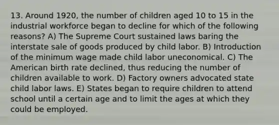 13. Around 1920, the number of children aged 10 to 15 in the industrial workforce began to decline for which of the following reasons? A) The Supreme Court sustained laws baring the interstate sale of goods produced by child labor. B) Introduction of the minimum wage made child labor uneconomical. C) The American birth rate declined, thus reducing the number of children available to work. D) Factory owners advocated state child labor laws. E) States began to require children to attend school until a certain age and to limit the ages at which they could be employed.