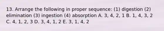 13. Arrange the following in proper sequence: (1) digestion (2) elimination (3) ingestion (4) absorption A. 3, 4, 2, 1 B. 1, 4, 3, 2 C. 4, 1, 2, 3 D. 3, 4, 1, 2 E. 3, 1, 4, 2