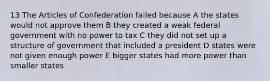 13 The Articles of Confederation failed because A the states would not approve them B they created a weak federal government with no power to tax C they did not set up a structure of government that included a president D states were not given enough power E bigger states had more power than smaller states