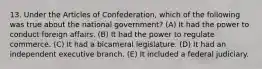 13. Under the Articles of Confederation, which of the following was true about the national government? (A) It had the power to conduct foreign affairs. (B) It had the power to regulate commerce. (C) It had a bicameral legislature. (D) It had an independent executive branch. (E) It included a federal judiciary.