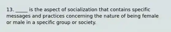 13. _____ is the aspect of socialization that contains specific messages and practices concerning the nature of being female or male in a specific group or society.