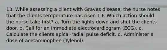 13. While assessing a client with Graves disease, the nurse notes that the clients temperature has risen 1 F. Which action should the nurse take first? a. Turn the lights down and shut the clients door. b. Call for an immediate electrocardiogram (ECG). c. Calculate the clients apical-radial pulse deficit. d. Administer a dose of acetaminophen (Tylenol).