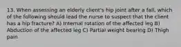 13. When assessing an elderly client's hip joint after a fall, which of the following should lead the nurse to suspect that the client has a hip fracture? A) Internal rotation of the affected leg B) Abduction of the affected leg C) Partial weight bearing D) Thigh pain