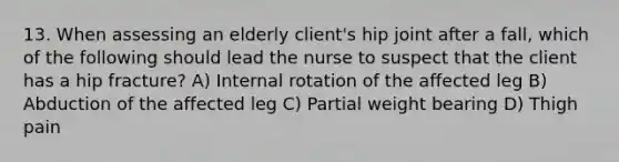 13. When assessing an elderly client's hip joint after a fall, which of the following should lead the nurse to suspect that the client has a hip fracture? A) Internal rotation of the affected leg B) Abduction of the affected leg C) Partial weight bearing D) Thigh pain